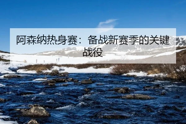 阿森纳热身赛：备战新赛季的关键战役